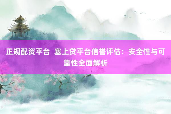正规配资平台  塞上贷平台信誉评估：安全性与可靠性全面解析