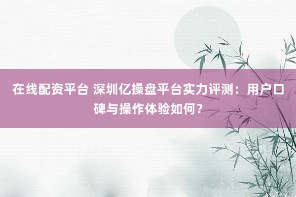 在线配资平台 深圳亿操盘平台实力评测：用户口碑与操作体验如何？