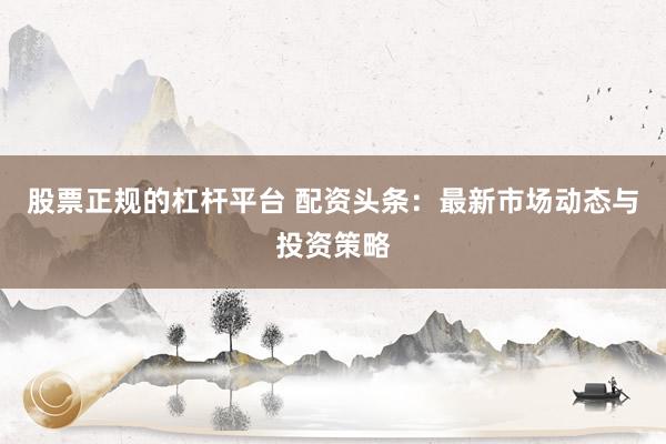 股票正规的杠杆平台 配资头条：最新市场动态与投资策略