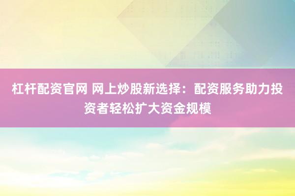 杠杆配资官网 网上炒股新选择：配资服务助力投资者轻松扩大资金规模