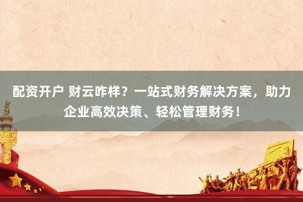配资开户 财云咋样？一站式财务解决方案，助力企业高效决策、轻松管理财务！