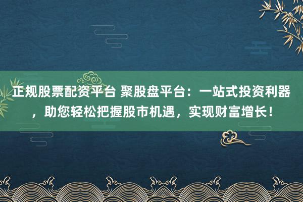 正规股票配资平台 聚股盘平台：一站式投资利器，助您轻松把握股市机遇，实现财富增长！