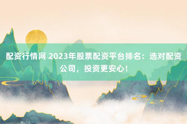 配资行情网 2023年股票配资平台排名：选对配资公司，投资更安心！