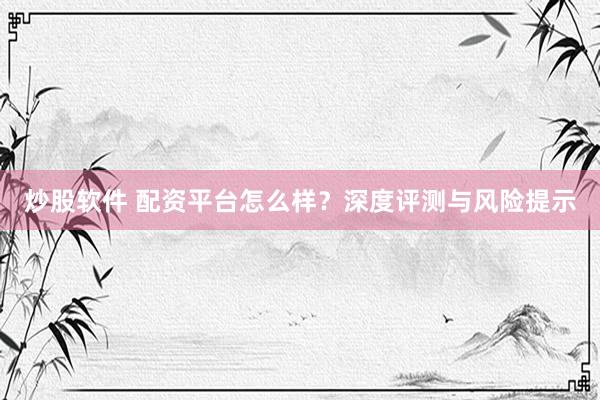 炒股软件 配资平台怎么样？深度评测与风险提示