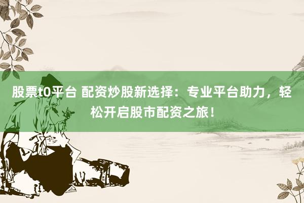 股票t0平台 配资炒股新选择：专业平台助力，轻松开启股市配资之旅！
