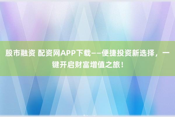 股市融资 配资网APP下载——便捷投资新选择，一键开启财富增值之旅！