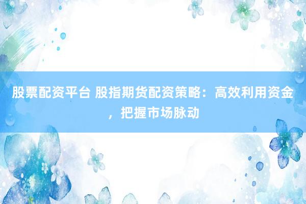 股票配资平台 股指期货配资策略：高效利用资金，把握市场脉动