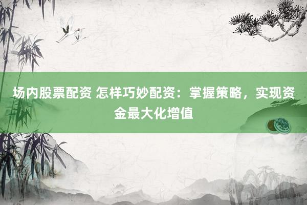 场内股票配资 怎样巧妙配资：掌握策略，实现资金最大化增值