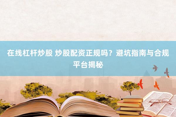 在线杠杆炒股 炒股配资正规吗？避坑指南与合规平台揭秘