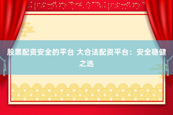 股票配资安全的平台 大合法配资平台：安全稳健之选