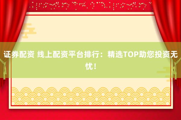 证券配资 线上配资平台排行：精选TOP助您投资无忧！