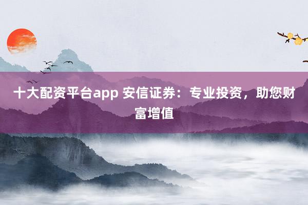 十大配资平台app 安信证券：专业投资，助您财富增值