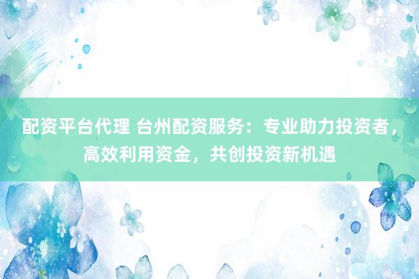 配资平台代理 台州配资服务：专业助力投资者，高效利用资金，共创投资新机遇