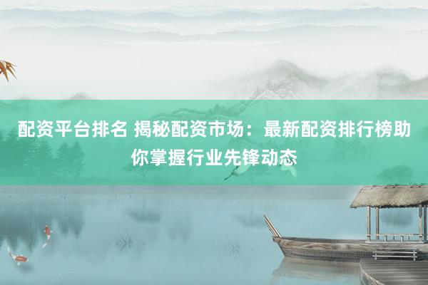 配资平台排名 揭秘配资市场：最新配资排行榜助你掌握行业先锋动态