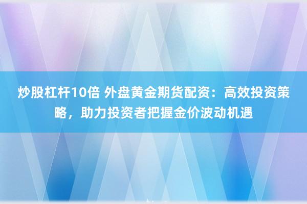 炒股杠杆10倍 外盘黄金期货配资：高效投资策略，助力投资者把握金价波动机遇