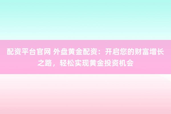 配资平台官网 外盘黄金配资：开启您的财富增长之路，轻松实现黄金投资机会
