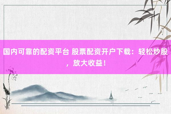 国内可靠的配资平台 股票配资开户下载：轻松炒股，放大收益！