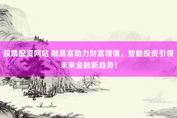 股票配资网站 融易富助力财富增值，智能投资引领未来金融新趋势！