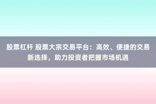 股票杠杆 股票大宗交易平台：高效、便捷的交易新选择，助力投资者把握市场机遇