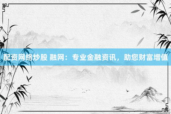 配资网络炒股 融网：专业金融资讯，助您财富增值