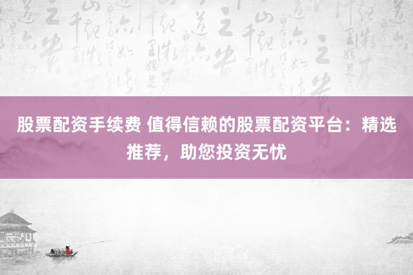 股票配资手续费 值得信赖的股票配资平台：精选推荐，助您投资无忧