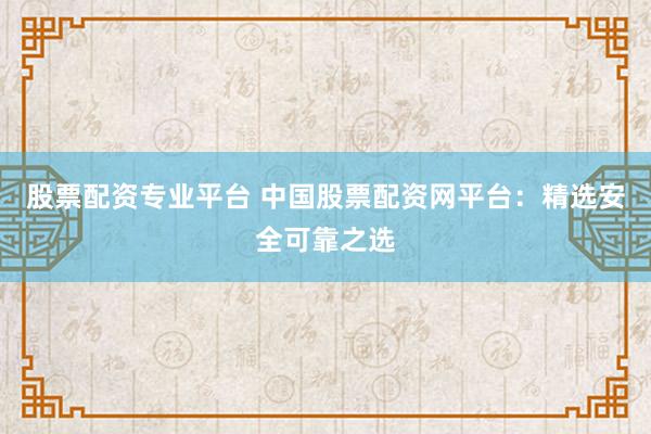 股票配资专业平台 中国股票配资网平台：精选安全可靠之选