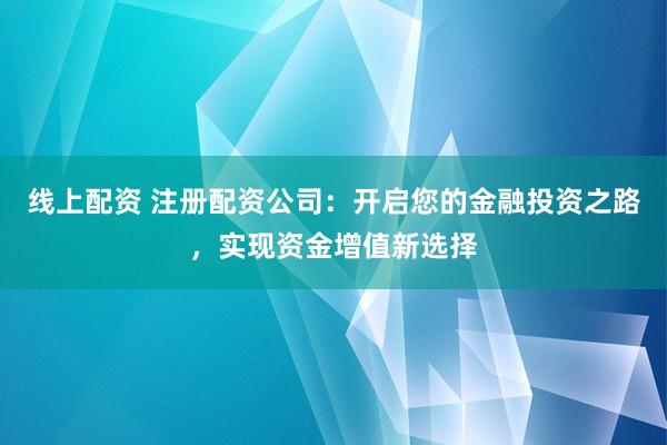 线上配资 注册配资公司：开启您的金融投资之路，实现资金增值新选择