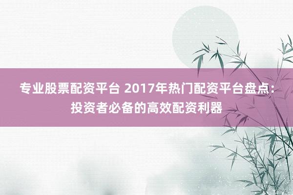 专业股票配资平台 2017年热门配资平台盘点：投资者必备的高效配资利器