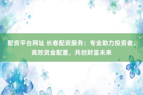 配资平台网址 长春配资服务：专业助力投资者，高效资金配置，共创财富未来