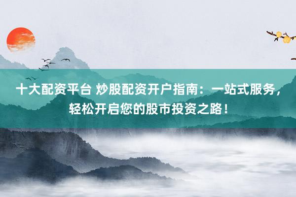 十大配资平台 炒股配资开户指南：一站式服务，轻松开启您的股市投资之路！