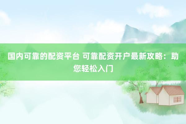 国内可靠的配资平台 可靠配资开户最新攻略：助您轻松入门