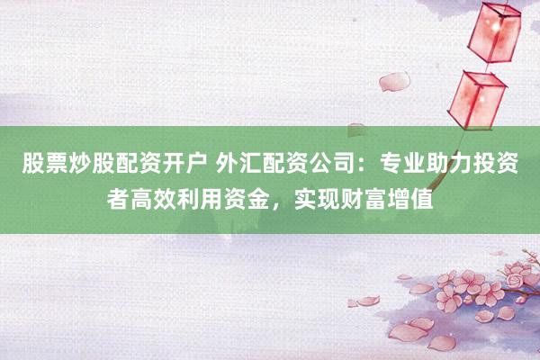 股票炒股配资开户 外汇配资公司：专业助力投资者高效利用资金，实现财富增值