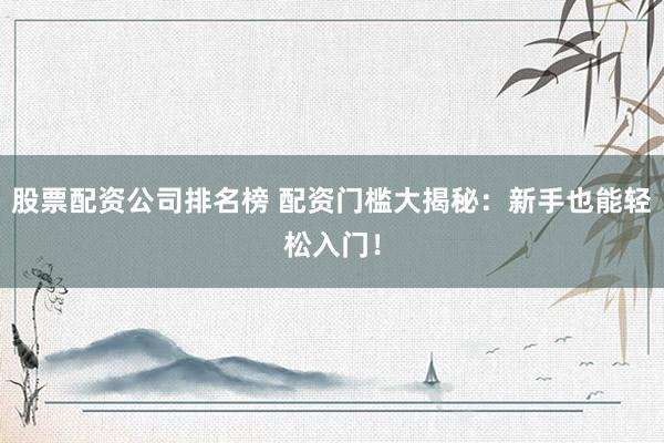 股票配资公司排名榜 配资门槛大揭秘：新手也能轻松入门！