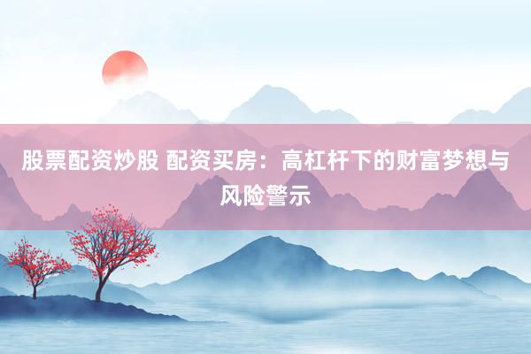 股票配资炒股 配资买房：高杠杆下的财富梦想与风险警示