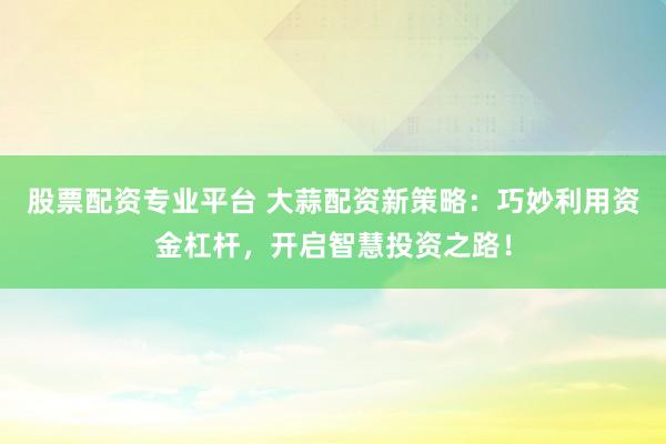 股票配资专业平台 大蒜配资新策略：巧妙利用资金杠杆，开启智慧投资之路！