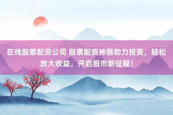 在线股票配资公司 股票配资神器助力投资，轻松放大收益，开启股市新征程！