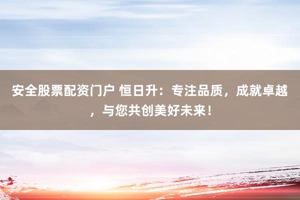 安全股票配资门户 恒日升：专注品质，成就卓越，与您共创美好未来！