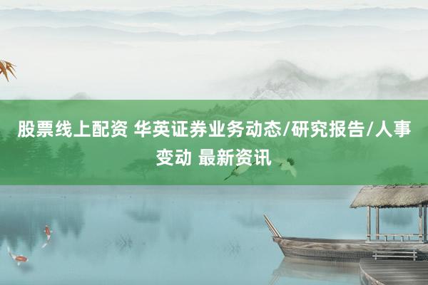 股票线上配资 华英证券业务动态/研究报告/人事变动 最新资讯