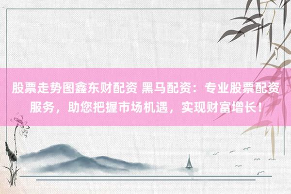 股票走势图鑫东财配资 黑马配资：专业股票配资服务，助您把握市场机遇，实现财富增长！