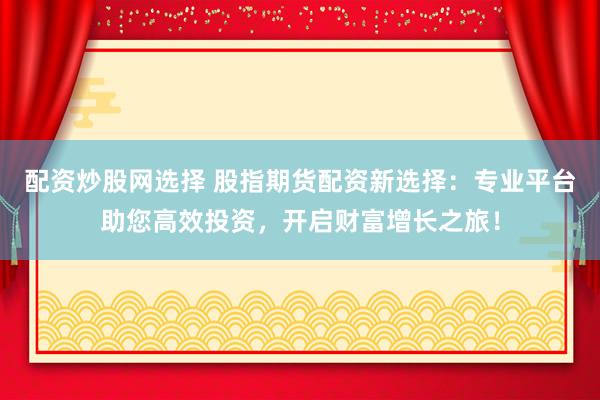 配资炒股网选择 股指期货配资新选择：专业平台助您高效投资，开启财富增长之旅！