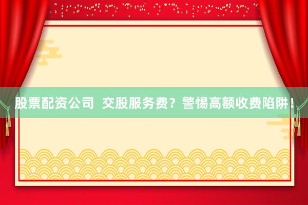 股票配资公司  交股服务费？警惕高额收费陷阱！