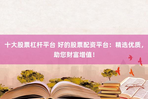 十大股票杠杆平台 好的股票配资平台：精选优质，助您财富增值！