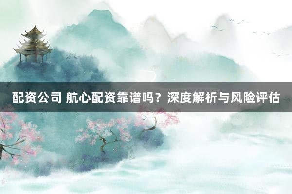 配资公司 航心配资靠谱吗？深度解析与风险评估