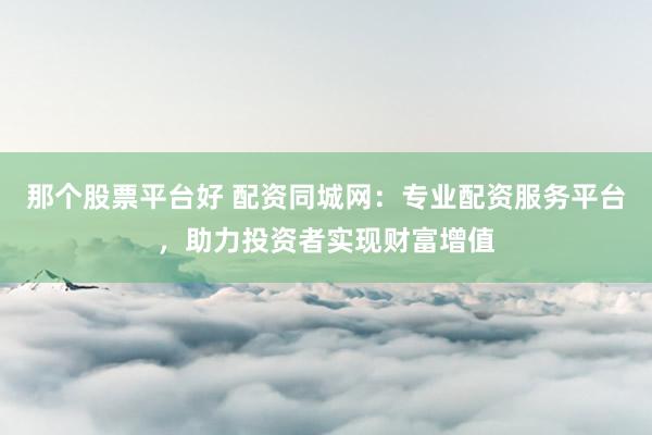 那个股票平台好 配资同城网：专业配资服务平台，助力投资者实现财富增值