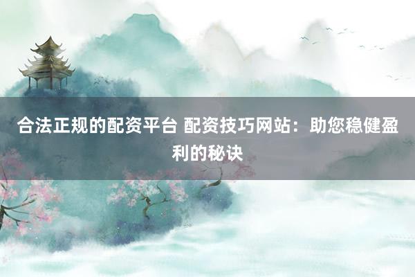 合法正规的配资平台 配资技巧网站：助您稳健盈利的秘诀