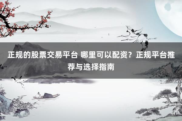 正规的股票交易平台 哪里可以配资？正规平台推荐与选择指南