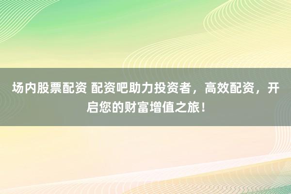 场内股票配资 配资吧助力投资者，高效配资，开启您的财富增值之旅！