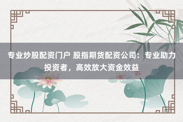 专业炒股配资门户 股指期货配资公司：专业助力投资者，高效放大资金效益