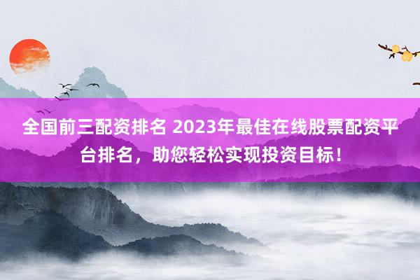 全国前三配资排名 2023年最佳在线股票配资平台排名，助您轻松实现投资目标！