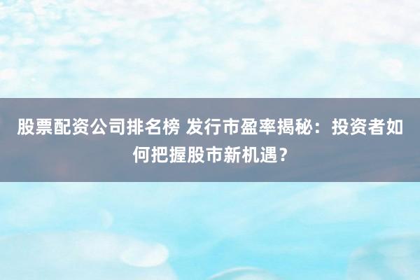 股票配资公司排名榜 发行市盈率揭秘：投资者如何把握股市新机遇？